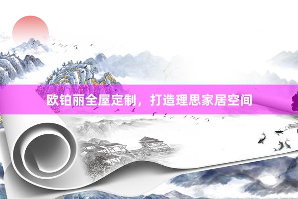 欧铂丽全屋定制,打造理思家居空间